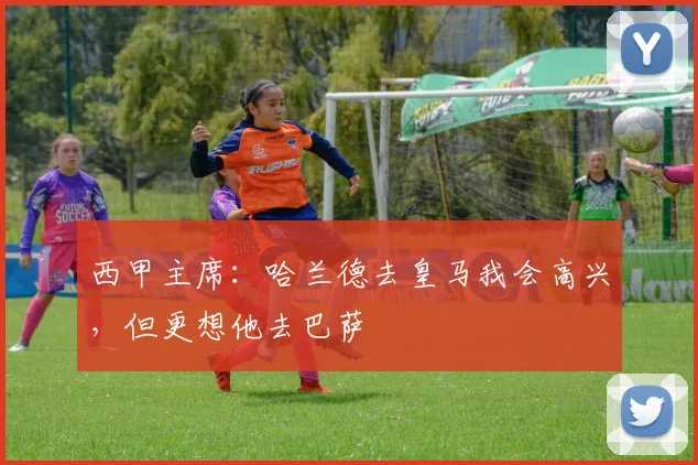 西甲主席：哈兰德去皇马我会高兴，但更想他去巴萨