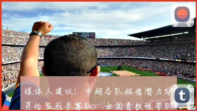 媒体人建议：中超各队租借潜力球员给亚冠参赛队，由国青教练带队