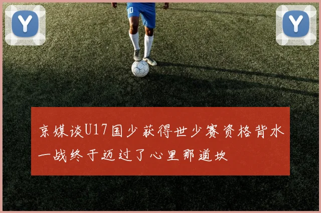 京媒谈U17国少获得世少赛资格背水一战终于迈过了心里那道坎