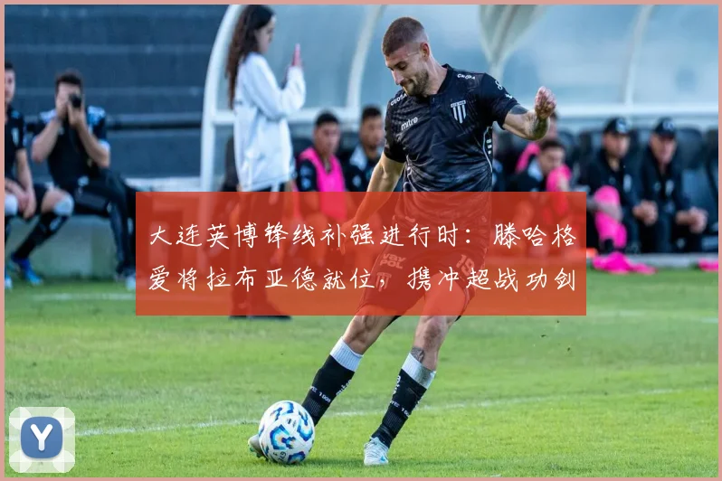 大连英博锋线补强进行时：滕哈格爱将拉布亚德就位，携冲超战功剑指中超