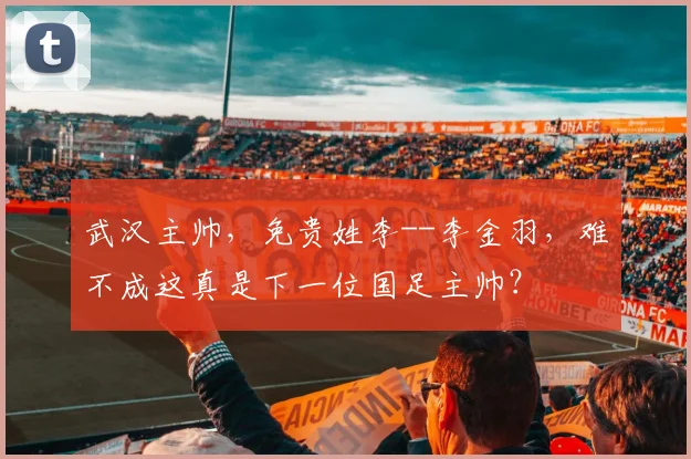 武汉主帅，免贵姓李--李金羽，难不成这真是下一位国足主帅？