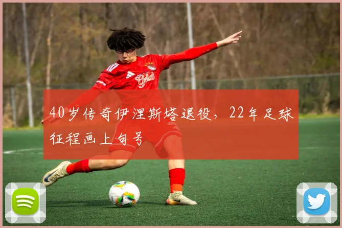 40岁传奇伊涅斯塔退役，22年足球征程画上句号