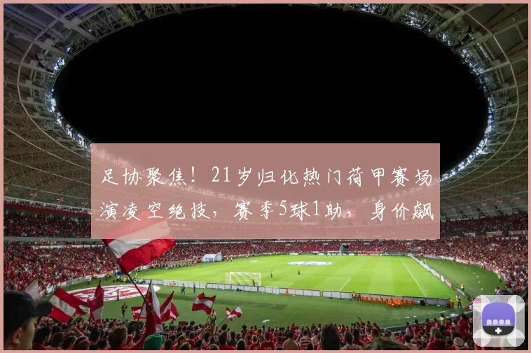 足协聚焦！21岁归化热门荷甲赛场演凌空绝技，赛季5球1助，身价飙升至300万欧