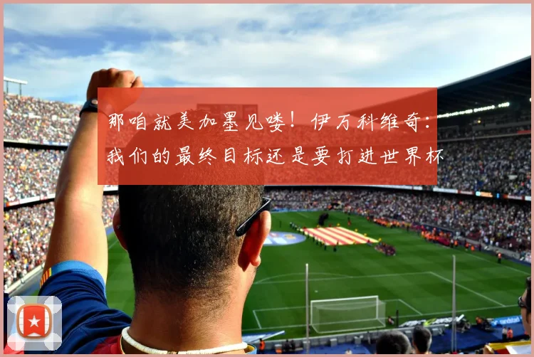 那咱就美加墨见喽！伊万科维奇：我们的最终目标还是要打进世界杯
