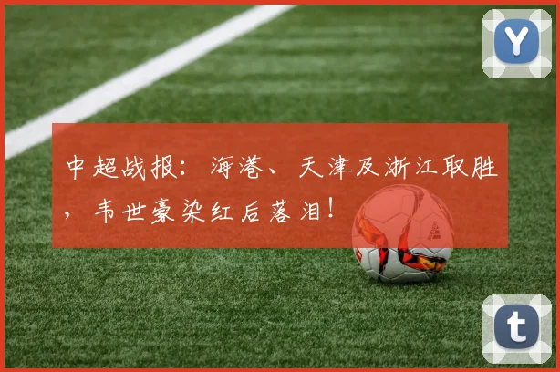 中超战报：海港、天津及浙江取胜，韦世豪染红后落泪！