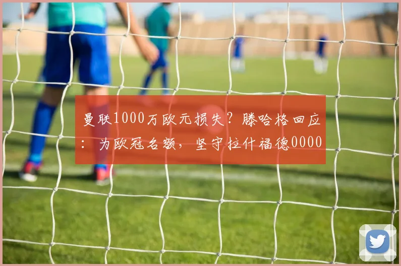曼联1000万欧元损失？滕哈格回应：为欧冠名额，坚守拉什福德0000644