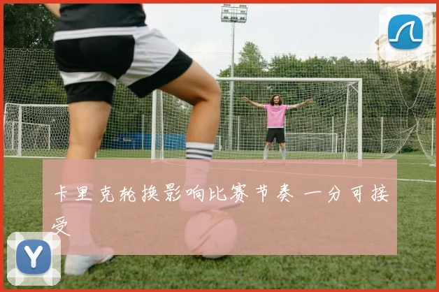 卡里克轮换影响比赛节奏 一分可接受