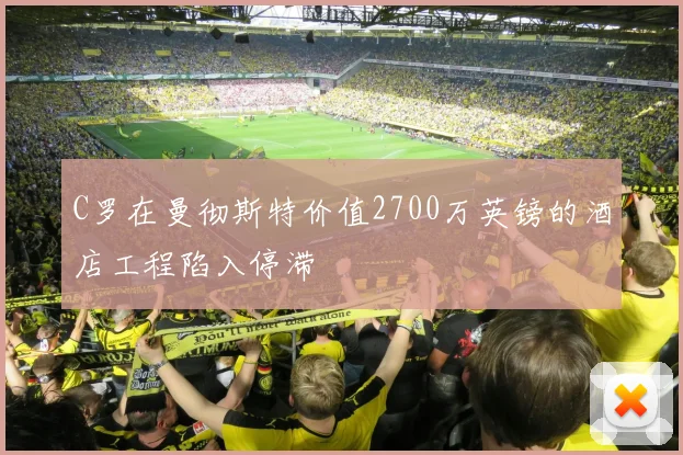 C罗在曼彻斯特价值2700万英镑的酒店工程陷入停滞