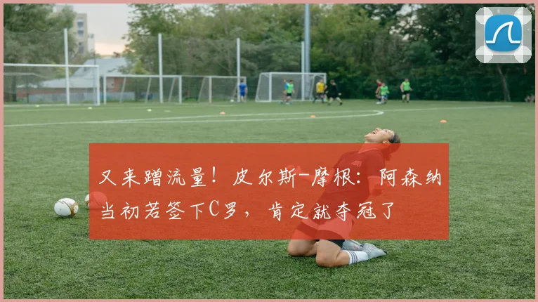 又来蹭流量！皮尔斯-摩根：阿森纳当初若签下C罗，肯定就夺冠了