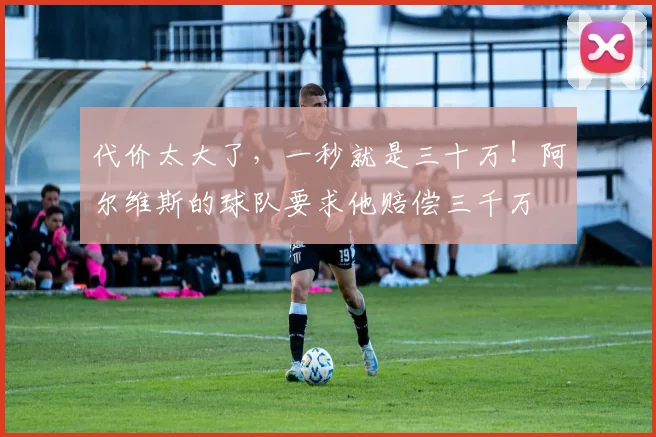 代价太大了，一秒就是三十万！阿尔维斯的球队要求他赔偿三千万