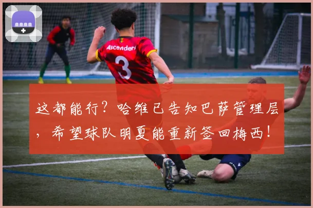 这都能行？哈维已告知巴萨管理层，希望球队明夏能重新签回梅西！
