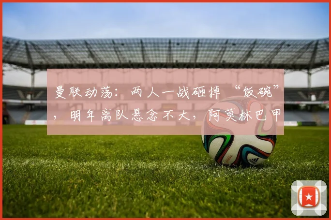 曼联动荡：两人一战砸掉 “饭碗”，明年离队悬念不大，阿莫林巴甲寻枪