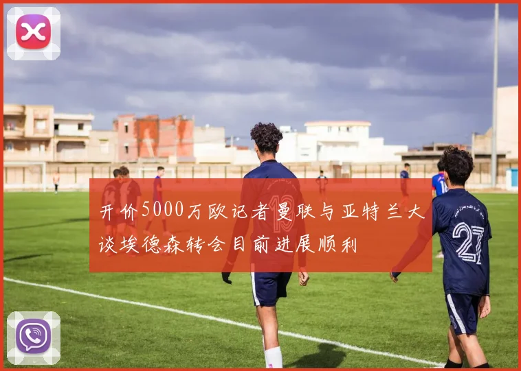 开价5000万欧记者曼联与亚特兰大谈埃德森转会目前进展顺利
