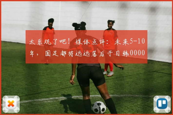 太乐观了吧！媒体点评：未来5-10年，国足都将远远落后于日韩0000644