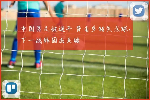 中国男足被逼平 费南多错失点球，下一战韩国成关键