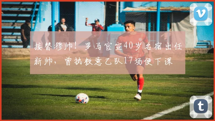 接替穆帅！罗马官宣40岁名宿出任新帅，曾执教意乙队17场便下课