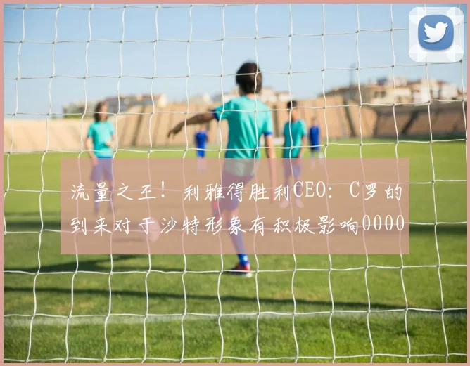 流量之王！利雅得胜利CEO：C罗的到来对于沙特形象有积极影响0000644
