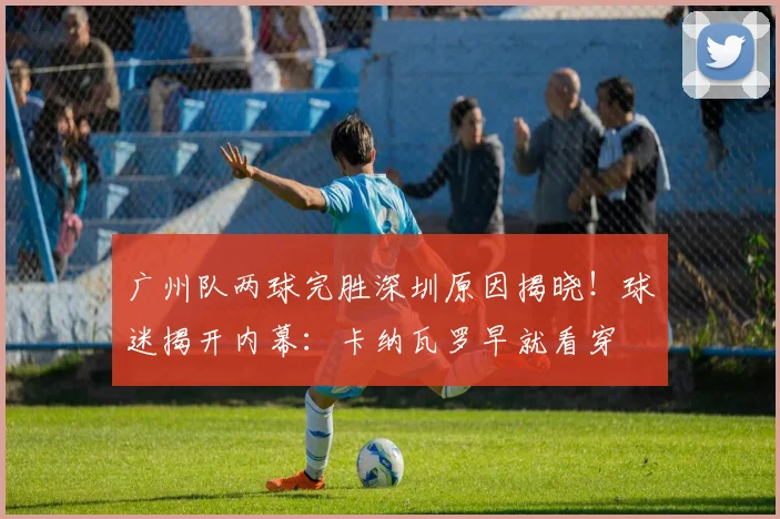 广州队两球完胜深圳原因揭晓！球迷揭开内幕：卡纳瓦罗早就看穿