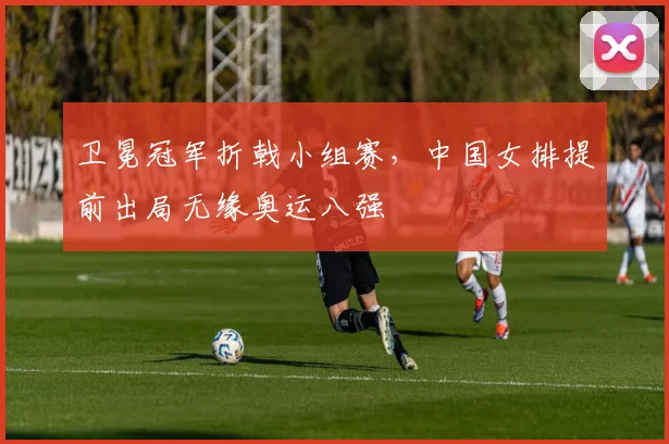 卫冕冠军折戟小组赛，中国女排提前出局无缘奥运八强