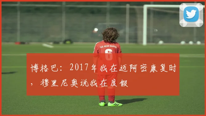 博格巴：2017年我在迈阿密康复时，穆里尼奥说我在度假