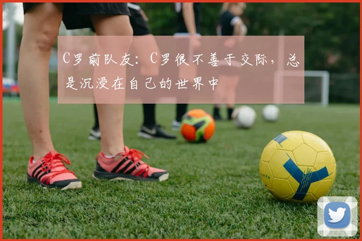 C罗前队友：C罗很不善于交际，总是沉浸在自己的世界中