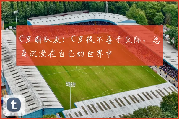 C罗前队友：C罗很不善于交际，总是沉浸在自己的世界中