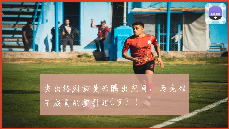 卖出格列兹曼而腾出空间，马竞难不成真的要引进C罗？！